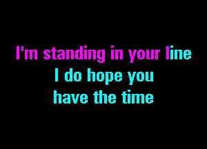 I'm standing in your line

I do hope you
have the time