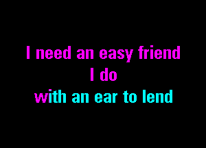 I need an easy friend

I do
with an ear to lend