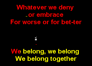 Whatever we deny
-or embrace
For worse or for bet-ter

s'
I

We belong, we belong
We belong together I