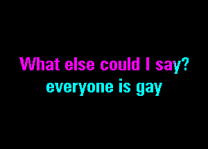 What else could I say?

everyone is gay