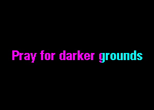 Pray for darker grounds