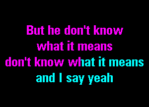 But he don't know
what it means

don't know what it means
and I say yeah