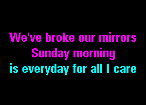 We've broke our mirrors

Sunday morning
is everyday for all I care