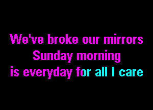We've broke our mirrors

Sunday morning
is everyday for all I care