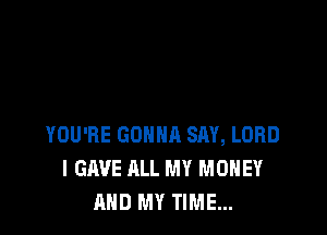 YOU'RE GONNA SAY, LORD
I GAVE ALL MY MONEY
AND MY TIME...