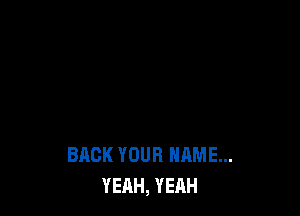 BACK YOUR NAME...
YEAH, YEAH