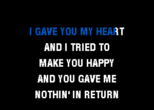 l GAVE YOU MY HEART
AND I TRIED TO

MAKE YOU HAPPY
AND YOU GAVE ME
NOTHIH' IH RETURN