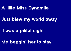 A little Miss Dynamite
Just blew my world away

It was a pitiful sight

Me beggin' her to stay