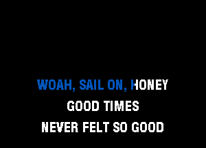 WOAH, SAIL 0H, HONEY
GOOD TIMES
NEVER FELT SO GOOD