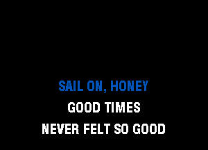 SAIL 0H, HONEY
GOOD TIMES
NEVER FELT SO GOOD