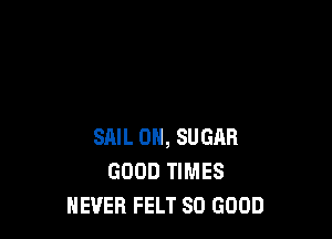 SAIL 0H, SUGAR
GOOD TIMES
NEVER FELT SO GOOD