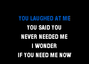 YOU LAUGHED AT ME
YOU SAID YOU

NEVER NEEDED ME
I WONDER
IF YOU NEED ME NOW