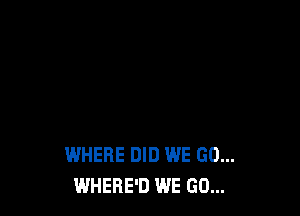 WHERE DID WE GO...
WHERE'D WE GO...