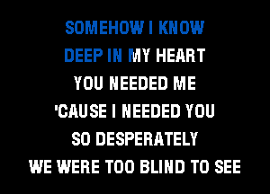 SOMEHOWI KNOW
DEEP IN MY HEART
YOU NEEDED ME
'CAUSE I NEEDED YOU
SO DESPERATELY
WE WERE T00 BLIND TO SEE