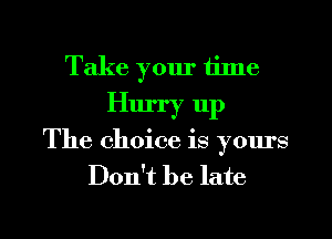Take yom' tilne
Hurry 11p

The choice is yours
Don't be late