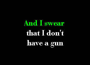 And I swear
that I don't

have a gun