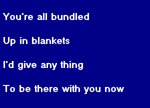 You're all bundled
Up in blankets

I'd give any thing

To be there with you now