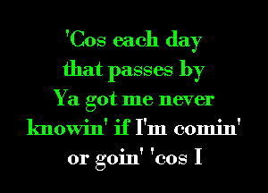 'Cos each day
that passes by
Ya got me never
knowin' if I'm comin'
0r goin' 'cos I