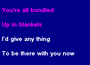 I'd give any thing

To be there with you now
