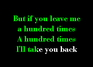 But if you leave me
a hundred tilnes
A hundred times
I'll take you back