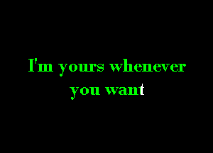 I'm yours whenever

you want