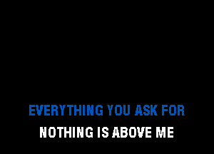 EVERYTHING YOU ASK FOR
NOTHING IS ABOVE ME
