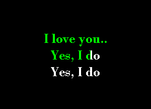I love you..

Yes, I do
Yes, I do