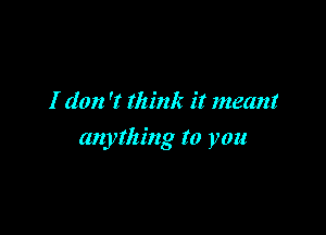 I don 'I think it meant

anything to you