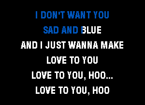 I DON'T WM YOU
SAD MID BLUE
AND I JUST WANNA MAKE
LOVE TO YOU
LOVE TO YOU, H00...
LOVE TO YOU, H00