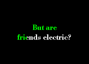 But are

friends electric?