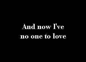 And now I've

no one to love