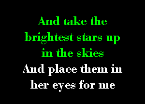 And take the

brightest stars 111)
in the skies

And place them in

her eyes for me