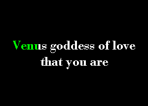 Venus goddess of love

that you are