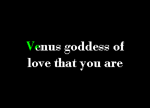 Venus goddess of

love that you are