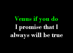 Venus if you do
I promise that I
always will be true