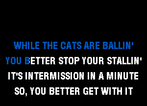 WHILE THE CATS ARE BALLIH'
YOU BETTER STOP YOUR STALLIH'
IT'S INTERMISSIOH IN A MINUTE
SO, YOU BETTER GET WITH IT