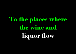 T0 the places Where

the wine and

liquor flow