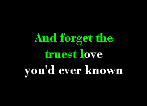 And forget the

truest love

you'd ever known