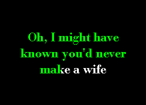 Oh, I might have
known you'd never

make a wife