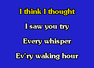 I think I thought

Isaw you try
Every whisper

Ev'ry waking hour
