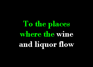To the places

where the Wine

and liquor flow