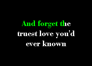 And forget the

truest love you'd

ever known