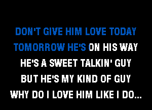 DON'T GIVE HIM LOVE TODAY
TOMORROW HE'S ON HIS WAY
HE'S A SWEET TALKIH' GUY
BUT HE'S MY KIND OF GUY
WHY DO I LOVE HIM LIKE I DO...