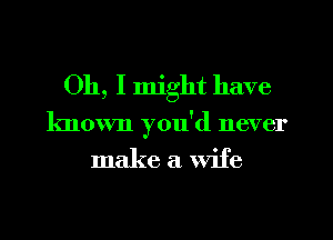 Oh, I might have
known you'd never

make a wife