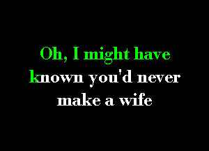 Oh, I might have
known you'd never

make a wife
