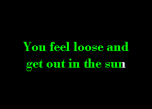 You feel loose and

get out in the sun