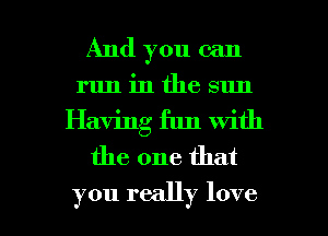 And you can
run in the sun
Having fun with
the one that

you really love I