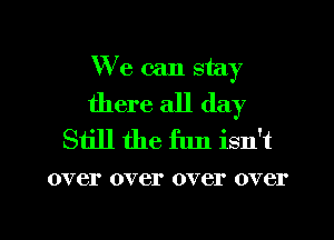 We can stay
there all day
Still the flm isn't

over over over over

g
