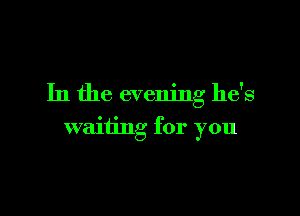 In the evening he's

waiting for you