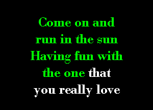 Come on and
run in the sun
Having fun with
the one that

you really love I